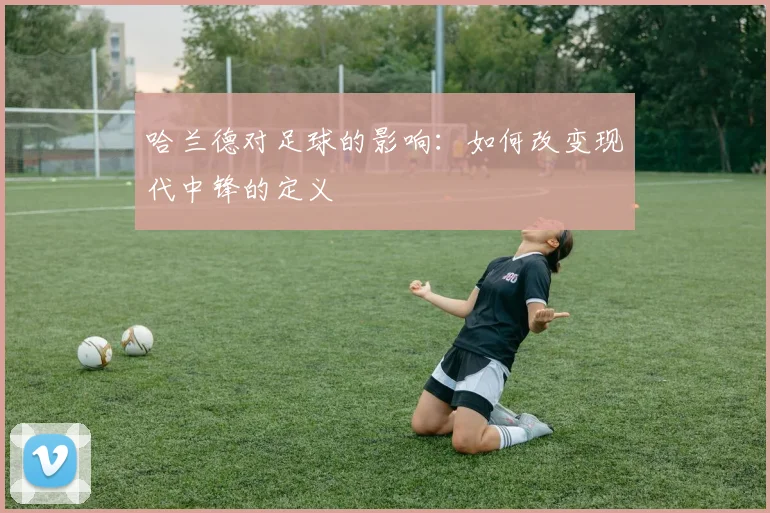 哈兰德对足球的影响：如何改变现代中锋的定义