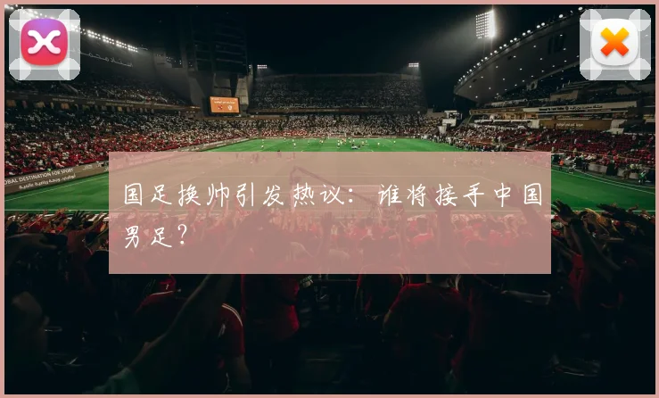 国足换帅引发热议：谁将接手中国男足？