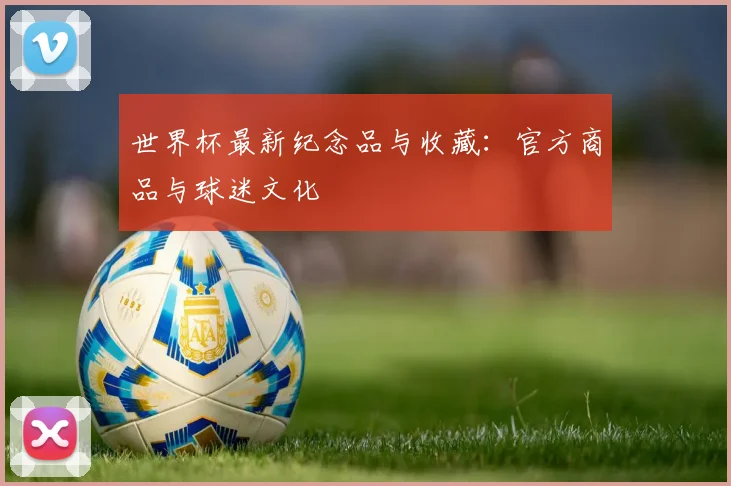 世界杯最新纪念品与收藏：官方商品与球迷文化
