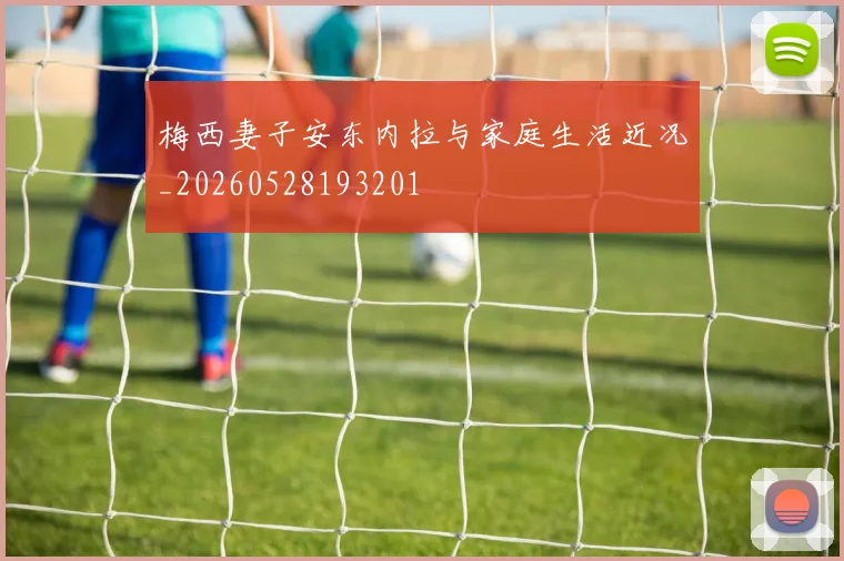 梅西妻子安东内拉与家庭生活近况_20260528193201