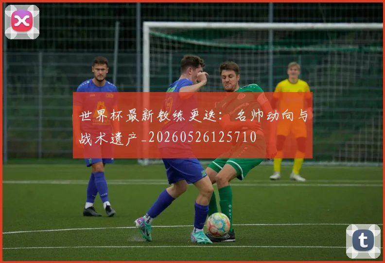 世界杯最新教练更迭：名帅动向与战术遗产_20260526125710