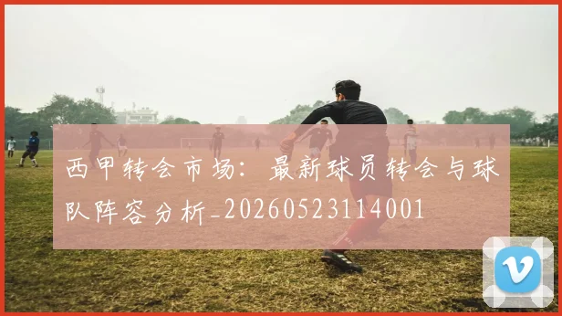 西甲转会市场：最新球员转会与球队阵容分析_20260523114001