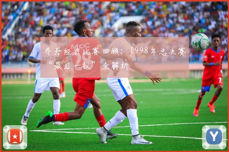 乔丹经典比赛回顾：1998年总决赛“最后一投”全解析