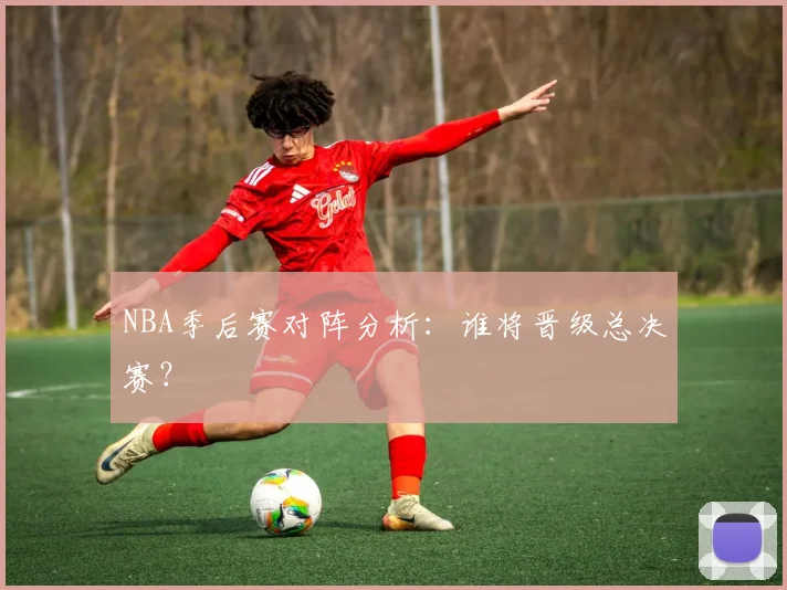 NBA季后赛对阵分析：谁将晋级总决赛？