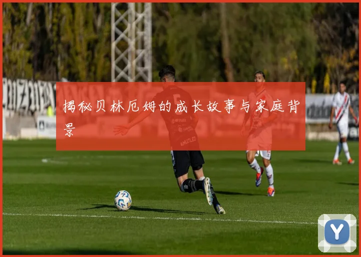 揭秘贝林厄姆的成长故事与家庭背景