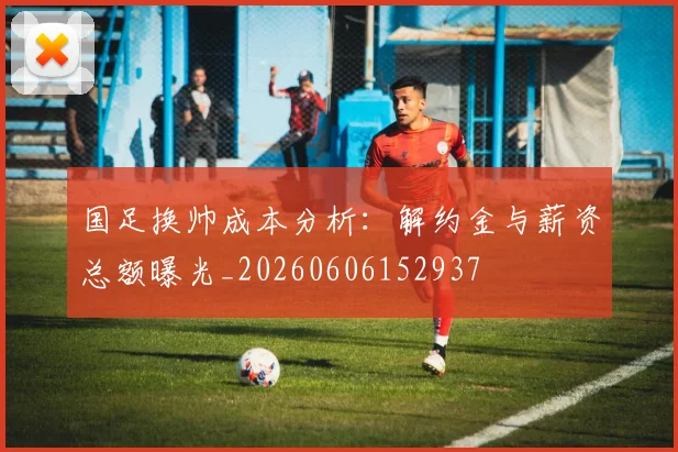 国足换帅成本分析：解约金与薪资总额曝光_20260606152937