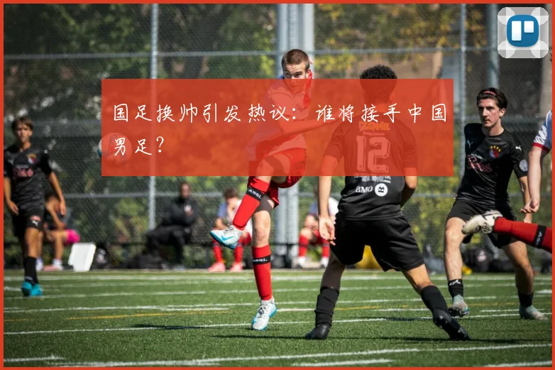 国足换帅引发热议：谁将接手中国男足？