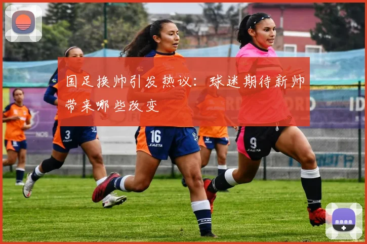 国足换帅引发热议：球迷期待新帅带来哪些改变