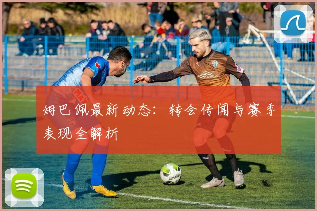 姆巴佩最新动态：转会传闻与赛季表现全解析