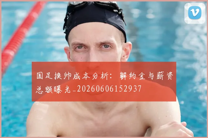 国足换帅成本分析：解约金与薪资总额曝光_20260606152937