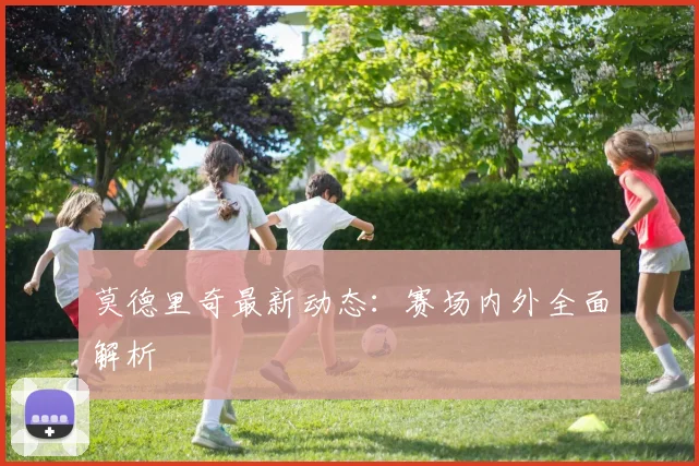 莫德里奇最新动态：赛场内外全面解析