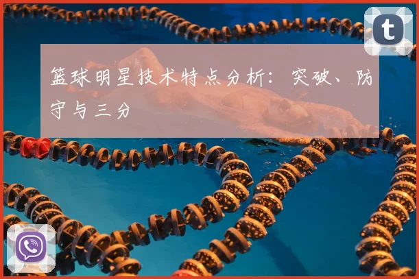 篮球明星技术特点分析：突破、防守与三分
