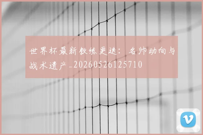 世界杯最新教练更迭：名帅动向与战术遗产_20260526125710