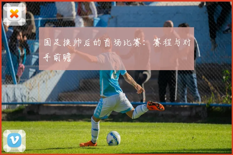 国足换帅后的首场比赛:赛程与对手前瞻