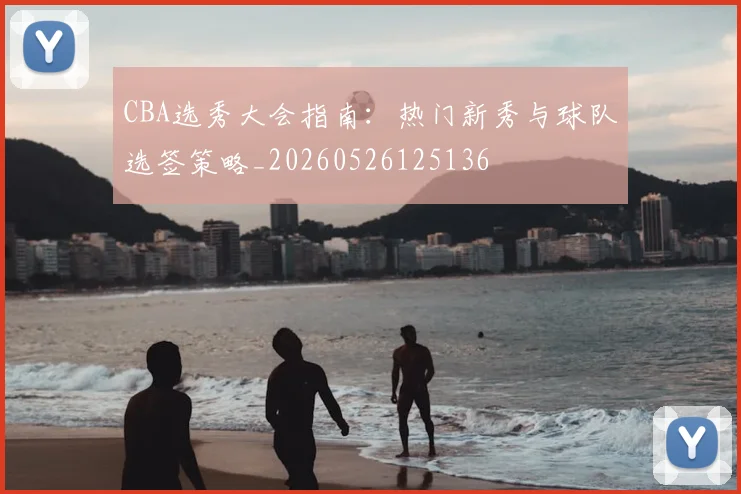CBA选秀大会指南：热门新秀与球队选签策略_20260526125136