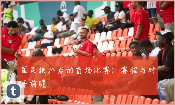 国足换帅后的首场比赛：赛程与对手前瞻