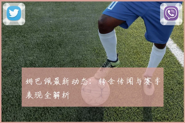 姆巴佩最新动态：转会传闻与赛季表现全解析