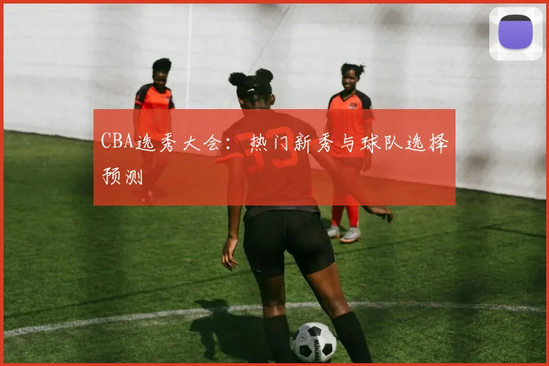CBA选秀大会：热门新秀与球队选择预测