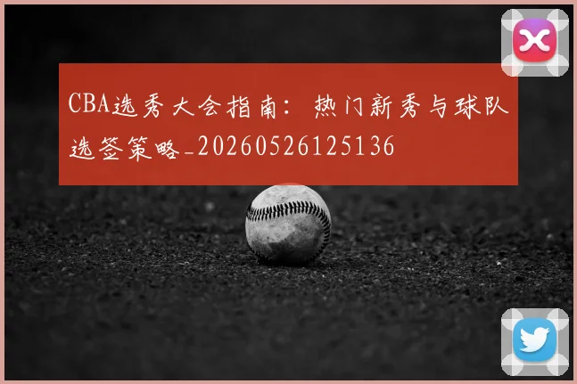 CBA选秀大会指南：热门新秀与球队选签策略_20260526125136