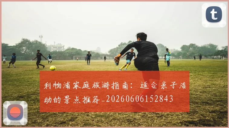 利物浦家庭旅游指南：适合亲子活动的景点推荐_20260606152843