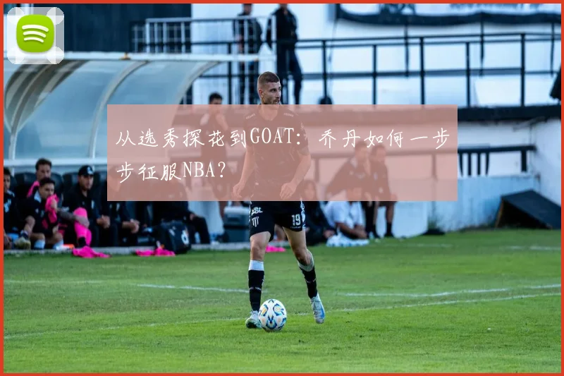 从选秀探花到GOAT：乔丹如何一步步征服NBA？