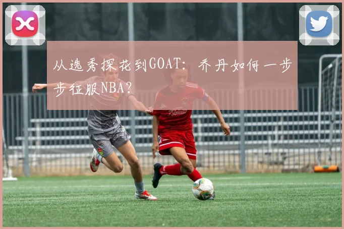 从选秀探花到GOAT:乔丹如何一步步征服NBA?