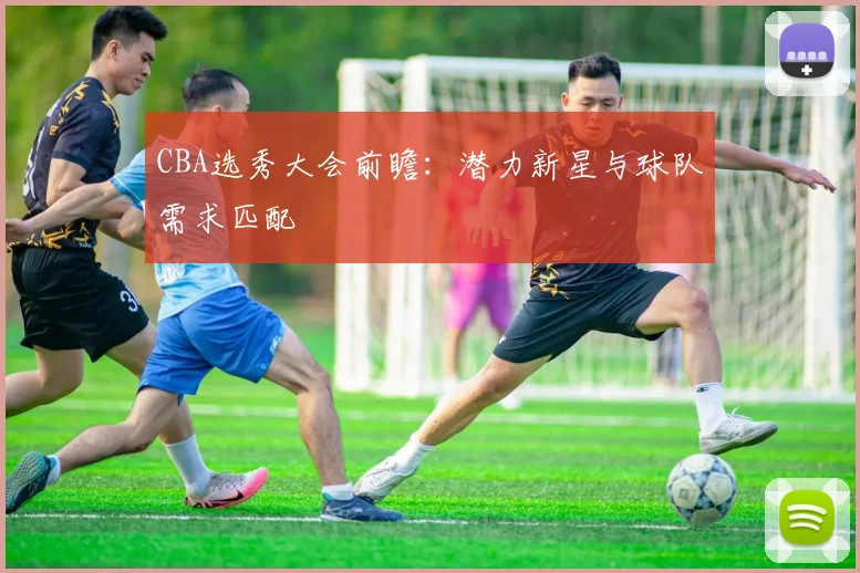 CBA选秀大会前瞻：潜力新星与球队需求匹配