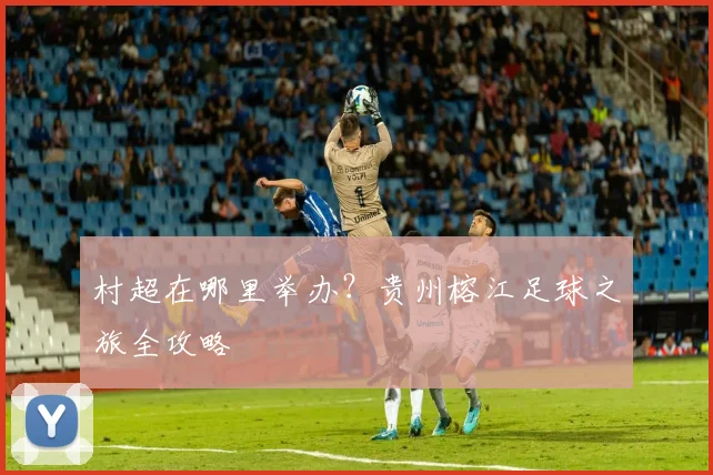 村超在哪里举办？贵州榕江足球之旅全攻略