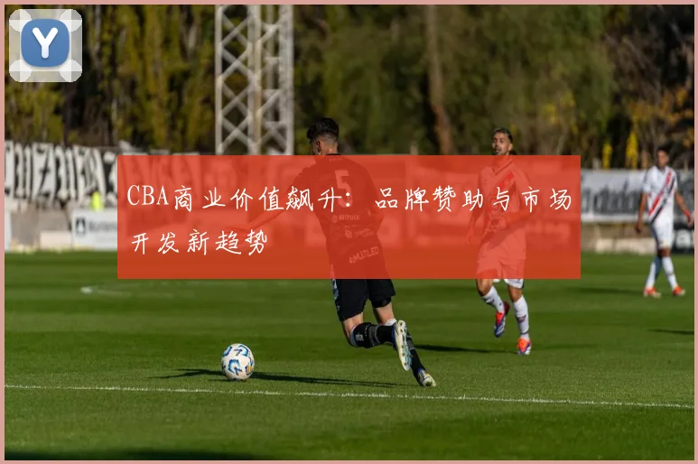 CBA商业价值飙升：品牌赞助与市场开发新趋势