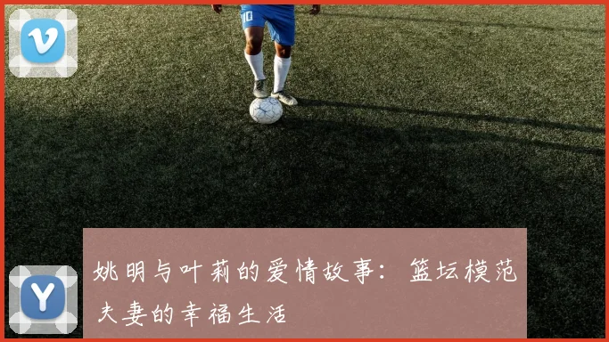 姚明与叶莉的爱情故事:篮坛模范夫妻的幸福生活