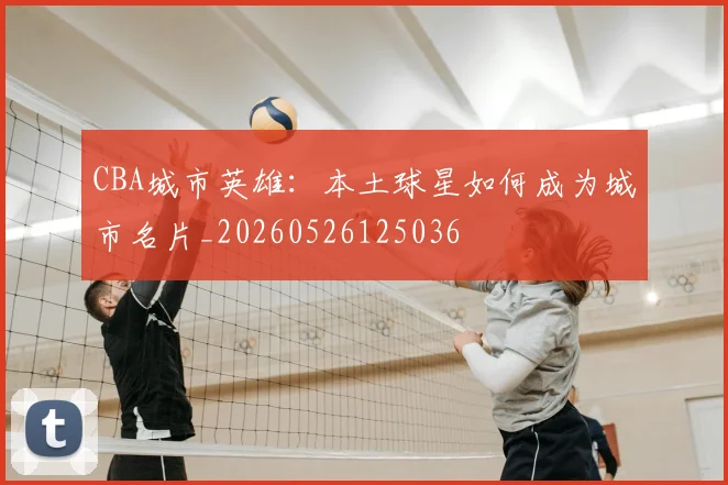 CBA城市英雄：本土球星如何成为城市名片_20260526125036