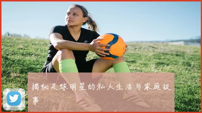 揭秘足球明星的私人生活与家庭故事