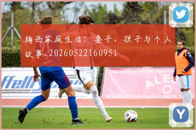 梅西家庭生活：妻子、孩子与个人故事_20260522160951